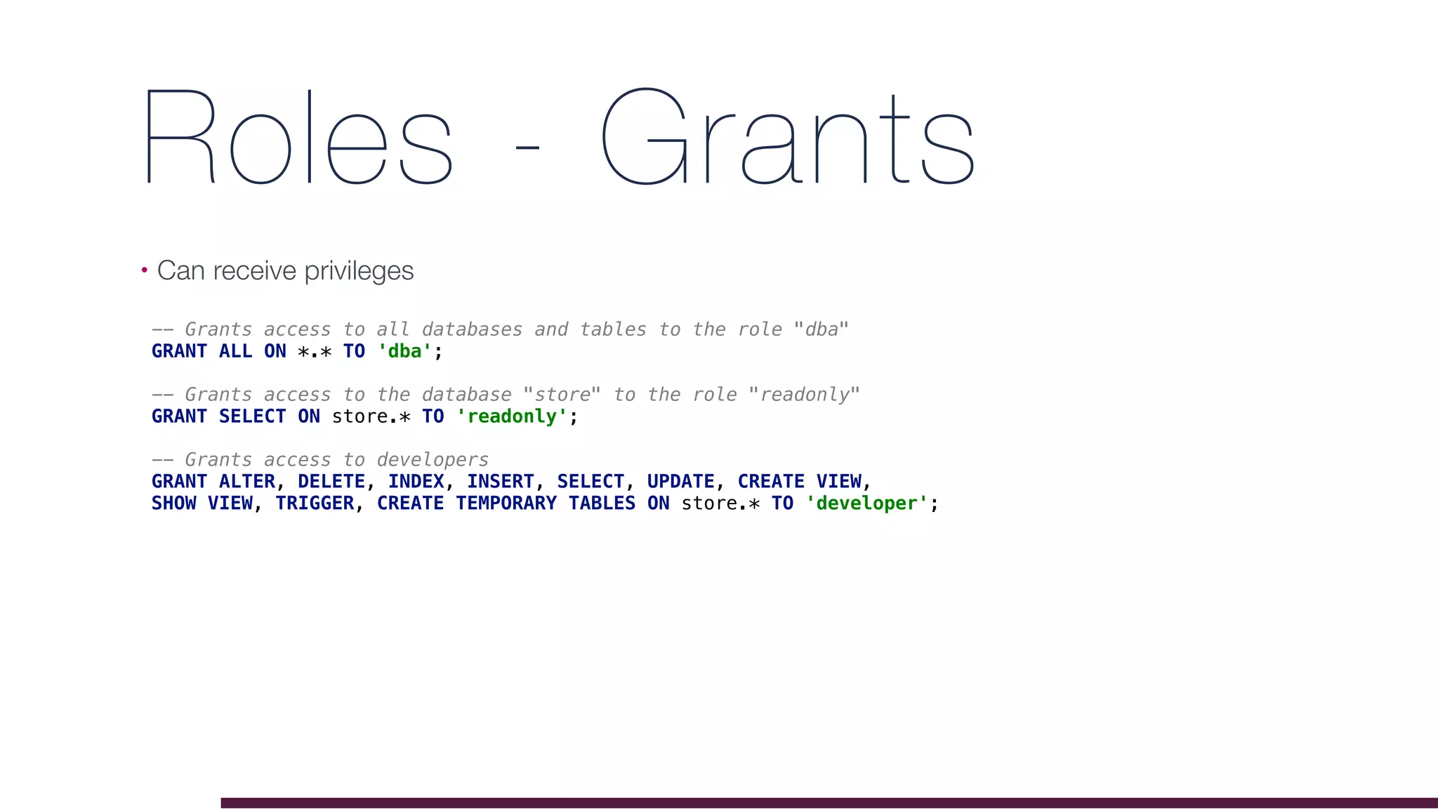 Roles - Grants
• Can receive privileges
-- Grants access to all databases and tables to the role "dba"
GRANT ALL ON *.* TO 'dba';
-- Grants access to the database "store" to the role "readonly"
GRANT SELECT ON store.* TO 'readonly';
-- Grants access to developers
GRANT ALTER, DELETE, INDEX, INSERT, SELECT, UPDATE, CREATE VIEW,
SHOW VIEW, TRIGGER, CREATE TEMPORARY TABLES ON store.* TO 'developer';
 