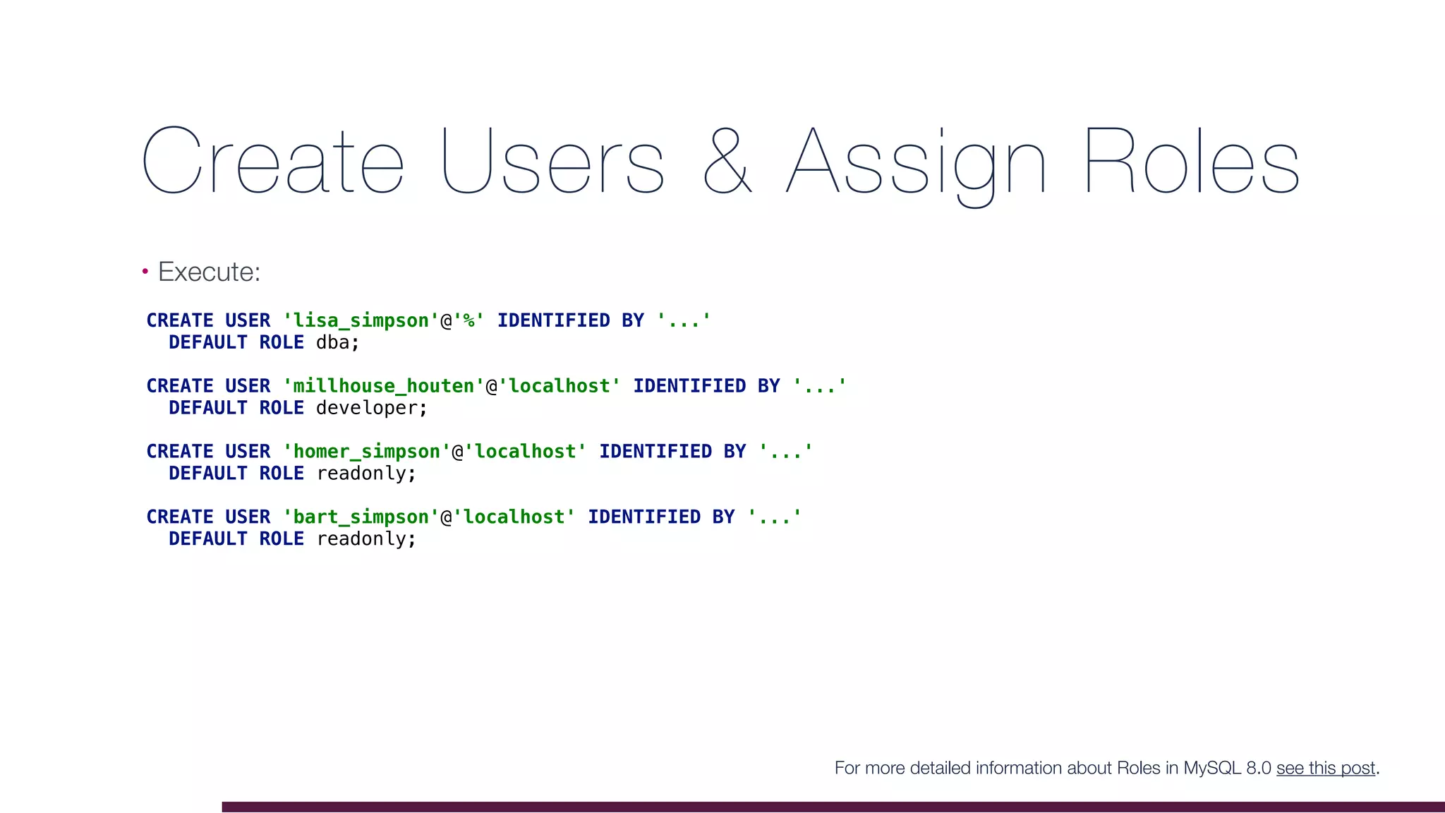 Create Users & Assign Roles
• Execute:
For more detailed information about Roles in MySQL 8.0 see this post.
CREATE USER 'lisa_simpson'@'%' IDENTIFIED BY '...'
DEFAULT ROLE dba;
CREATE USER 'millhouse_houten'@'localhost' IDENTIFIED BY '...'
DEFAULT ROLE developer;
CREATE USER 'homer_simpson'@'localhost' IDENTIFIED BY '...'
DEFAULT ROLE readonly;
CREATE USER 'bart_simpson'@'localhost' IDENTIFIED BY '...'
DEFAULT ROLE readonly;
 