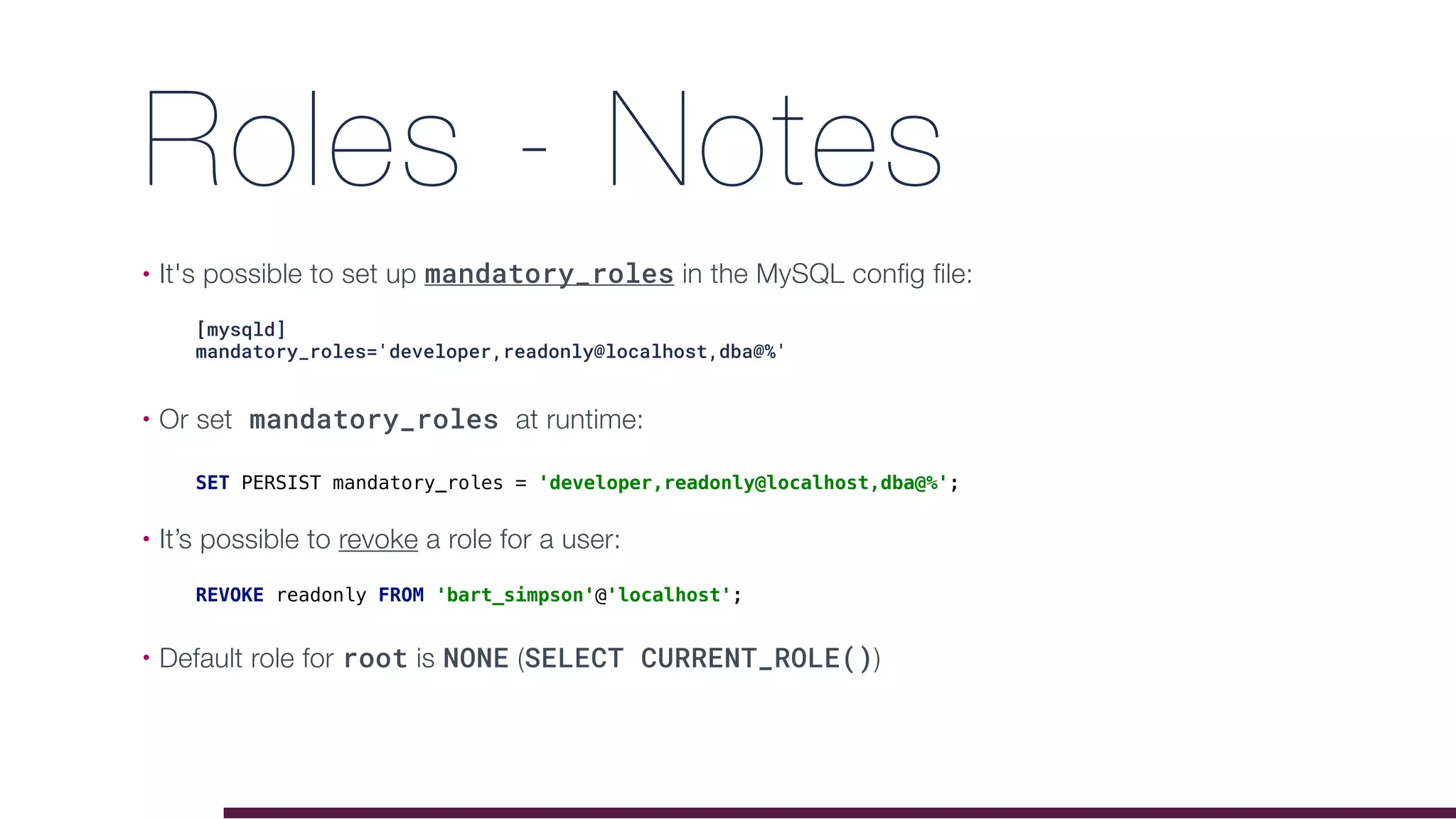 Roles - Notes
• It's possible to set up mandatory_roles in the MySQL config file:
• Or set mandatory_roles at runtime: 
• It’s possible to revoke a role for a user: 
• Default role for root is NONE (SELECT CURRENT_ROLE())
[mysqld]
mandatory_roles='developer,readonly@localhost,dba@%'
SET PERSIST mandatory_roles = 'developer,readonly@localhost,dba@%';
REVOKE readonly FROM 'bart_simpson'@'localhost';
 