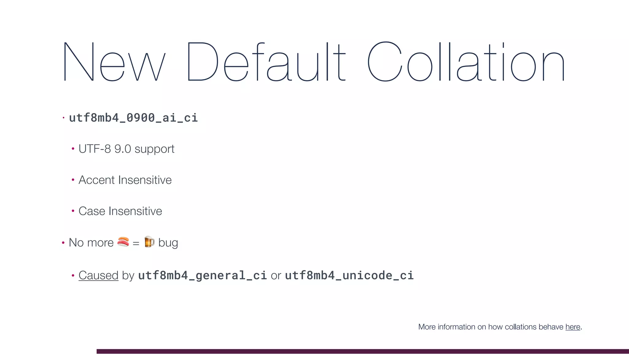 New Default Collation
• utf8mb4_0900_ai_ci
• UTF-8 9.0 support
• Accent Insensitive
• Case Insensitive
• No more 🍣 = 🍺 bug
• Caused by utf8mb4_general_ci or utf8mb4_unicode_ci
More information on how collations behave here.
 