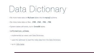 Data Dictionary
• No more meta-data on MyIsam tables into the mysql schema
• No more meta-data on files: .FRM, .PAR, .TRG, .TRN
• System tables still exists, but in InnoDB tables
• information_schema:
• implemented as views over Data Dictionary
• uses the optimizer to read the meta-data from the Data Dictionary
• up to 100x faster
 