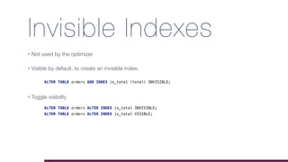 Invisible Indexes
• Not used by the optimizer
• Visible by default, to create an invisible index:
• Toggle visibility
ALTER TABLE orders ALTER INDEX ix_total INVISIBLE;
ALTER TABLE orders ALTER INDEX ix_total VISIBLE;
ALTER TABLE orders ADD INDEX ix_total (total) INVISIBLE;
 
