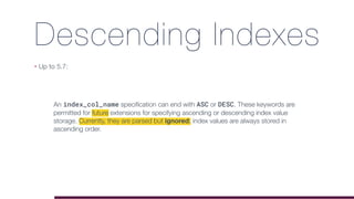 Descending Indexes
• Up to 5.7:
An index_col_name speciﬁcation can end with ASC or DESC. These keywords are
permitted for future extensions for specifying ascending or descending index value
storage. Currently, they are parsed but ignored; index values are always stored in
ascending order.
 