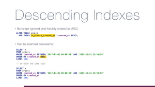 Descending Indexes
• No longer ignored (and forcibly created as ASC)
• Can be scanned backwards: 
ALTER TABLE orders
ADD INDEX ix_orders_created_at (created_at DESC);
SELECT *
FROM orders
WHERE created_at BETWEEN '2017-01-01 00:00:00' AND '2017-12-31 23:59:59'
ORDER BY created_at DESC
LIMIT 100;
-- OR WITH THE SAME COST
SELECT *
FROM orders
WHERE created_at BETWEEN '2017-01-01 00:00:00' AND '2017-12-31 23:59:59'
ORDER BY created_at
LIMIT 100;
 