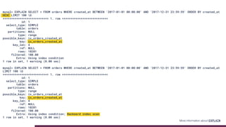 mysql> EXPLAIN SELECT * FROM orders WHERE created_at BETWEEN '2017-01-01 00:00:00' AND '2017-12-31 23:59:59' ORDER BY created_at
DESC LIMIT 100 G
*************************** 1. row ***************************
id: 1
select_type: SIMPLE
table: orders
partitions: NULL
type: range
possible_keys: ix_orders_created_at
key: ix_orders_created_at
key_len: 4
ref: NULL
rows: 10201
filtered: 100.00
Extra: Using index condition
1 row in set, 1 warning (0.00 sec)
mysql> EXPLAIN SELECT * FROM orders WHERE created_at BETWEEN '2017-01-01 00:00:00' AND '2017-12-31 23:59:59' ORDER BY created_at
LIMIT 100 G
*************************** 1. row ***************************
id: 1
select_type: SIMPLE
table: orders
partitions: NULL
type: range
possible_keys: ix_orders_created_at
key: ix_orders_created_at
key_len: 4
ref: NULL
rows: 10201
filtered: 100.00
Extra: Using index condition; Backward index scan
1 row in set, 1 warning (0.00 sec)
More information about EXPLAIN
 