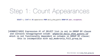 Step 1: Count Appearances
[42000][1055] Expression #1 of SELECT list is not in GROUP BY clause
and contains nonaggregated column 'phpworld.daily_show_guests.id'
which is not functionally dependent on columns in GROUP BY clause;
this is incompatible with sql_mode=only_full_group_by
SELECT *, COUNT(*) AS appearances FROM daily_show_guests GROUP BY year, occupation;
More information about only_full_group_by
 