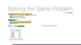 Solving the Same Problem
WITH appearances_occupation_count AS (
SELECT year, occupation, COUNT(*) AS total
FROM daily_show_guests
GROUP BY year, occupation
),
years_count AS (
SELECT year, max(total) AS maximum
FROM appearances_occupation_count
GROUP BY year
)
SELECT * FROM years_count;
+------+---------+
| year | maximum |
+------+---------+
| 1999 | 53 |
| 2000 | 61 |
| 2001 | 62 |
| 2002 | 64 |
| 2003 | 47 |
+------+---------+
5 rows in set (0.01 sec)
Similar to Step 2
• References other CTE
 