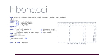 Fibonacci
WITH RECURSIVE fibonacci(recursion_level, fibonacci_number, next_number)
AS (
# Base Case
SELECT 0 AS recursion_level,
0 AS fibonacci_number,
1 AS next_number
UNION ALL
# Recursion query
SELECT recursion_level + 1 AS recursion_level,
next_number AS fibonacci_number,
fibonacci_number + next_number AS next_number
FROM fibonacci
# Stopping condition
WHERE
recursion_level < 10
)
SELECT * FROM fibonacci;
+-----------------+------------------+-------------+
| recursion_level | fibonacci_number | next_number |
+-----------------+------------------+-------------+
| 0 | 0 | 1 |
| 1 | 1 | 1 |
| 2 | 1 | 2 |
| 3 | 2 | 3 |
| 4 | 3 | 5 |
| 5 | 5 | 8 |
| 6 | 8 | 13 |
| 7 | 13 | 21 |
| 8 | 21 | 34 |
| 9 | 34 | 55 |
| 10 | 55 | 89 |
+-----------------+------------------+-------------+
11 rows in set (0.00 sec)
 