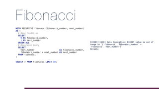 Fibonacci
WITH RECURSIVE fibonacci(fibonacci_number, next_number)
AS (
# Base Condition
SELECT
0 AS fibonacci_number,
1 AS next_number
UNION ALL
# Recursion Query
SELECT
next_number AS fibonacci_number,
fibonacci_number + next_number AS next_number
FROM fibonacci
)
SELECT * FROM fibonacci LIMIT 10;
[22001][1690] Data truncation: BIGINT value is out of
range in '(`fibonacci`.`fibonacci_number` +
`fibonacci`.`next_number`)'
Details
 