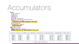 AccumulatorsSELECT
id AS item_id,
order_id,
product_id,
quantity,
price AS item_price,
quantity * price as item_row_total,
SUM(quantity * price)
OVER(order_ids ROWS UNBOUNDED PRECEDING)
AS accumulated,
SUM(quantity * price)
OVER(order_ids)
AS order_total
FROM orders_items
WHERE order_id = 21158
WINDOW order_ids AS (PARTITION BY order_id);
+---------+----------+------------+----------+------------+----------------+-------------+-------------+
| item_id | order_id | product_id | quantity | item_price | item_row_total | accumulated | order_total |
+---------+----------+------------+----------+------------+----------------+-------------+-------------+
| 10886 | 21158 | 532 | 4 | 227.85 | 911.40 | 911.40 | 2289.17 |
| 19674 | 21158 | 613 | 3 | 139.53 | 418.59 | 1329.99 | 2289.17 |
| 21847 | 21158 | 1986 | 2 | 275.56 | 551.12 | 1881.11 | 2289.17 |
| 23528 | 21158 | 1110 | 1 | 166.32 | 166.32 | 2047.43 | 2289.17 |
| 24901 | 21158 | 531 | 1 | 241.74 | 241.74 | 2289.17 | 2289.17 |
+---------+----------+------------+----------+------------+----------------+-------------+-------------+
5 rows in set (0.01 sec)
 