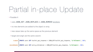 Partial in-place Update
• Possible if:
• uses JSON_SET, JSON_REPLACE or JSON_REMOVE functions
• no new elements are added to the object or array
• new values take up the same space as the previous element
• target and origin are the same column
UPDATE users SET extra_information = JSON_SET(twitter_api_response, '$.followers', 100);
UPDATE users SET twitter_api_response = JSON_SET(twitter_api_response, '$.followers', 100);in-place
new attribution
 