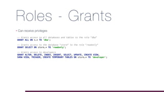 Roles - Grants
• Can receive privileges
-- Grants access to all databases and tables to the role "dba"
GRANT ALL ON *.* TO 'dba';
-- Grants access to the database "store" to the role "readonly"
GRANT SELECT ON store.* TO 'readonly';
-- Grants access to developers
GRANT ALTER, DELETE, INDEX, INSERT, SELECT, UPDATE, CREATE VIEW,
SHOW VIEW, TRIGGER, CREATE TEMPORARY TABLES ON store.* TO 'developer';
 