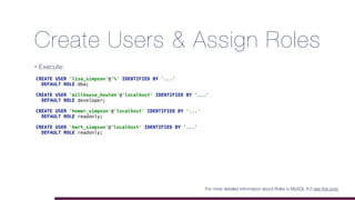 Create Users & Assign Roles
• Execute:
For more detailed information about Roles in MySQL 8.0 see this post.
CREATE USER 'lisa_simpson'@'%' IDENTIFIED BY '...'
DEFAULT ROLE dba;
CREATE USER 'millhouse_houten'@'localhost' IDENTIFIED BY '...'
DEFAULT ROLE developer;
CREATE USER 'homer_simpson'@'localhost' IDENTIFIED BY '...'
DEFAULT ROLE readonly;
CREATE USER 'bart_simpson'@'localhost' IDENTIFIED BY '...'
DEFAULT ROLE readonly;
 