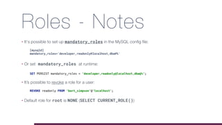 Roles - Notes
• It's possible to set up mandatory_roles in the MySQL config file:
• Or set mandatory_roles at runtime: 
• It’s possible to revoke a role for a user: 
• Default role for root is NONE (SELECT CURRENT_ROLE())
[mysqld]
mandatory_roles='developer,readonly@localhost,dba@%'
SET PERSIST mandatory_roles = 'developer,readonly@localhost,dba@%';
REVOKE readonly FROM 'bart_simpson'@'localhost';
 