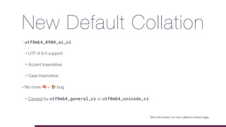 New Default Collation
• utf8mb4_0900_ai_ci
• UTF-8 9.0 support
• Accent Insensitive
• Case Insensitive
• No more 🍣 = 🍺 bug
• Caused by utf8mb4_general_ci or utf8mb4_unicode_ci
More information on how collations behave here.
 