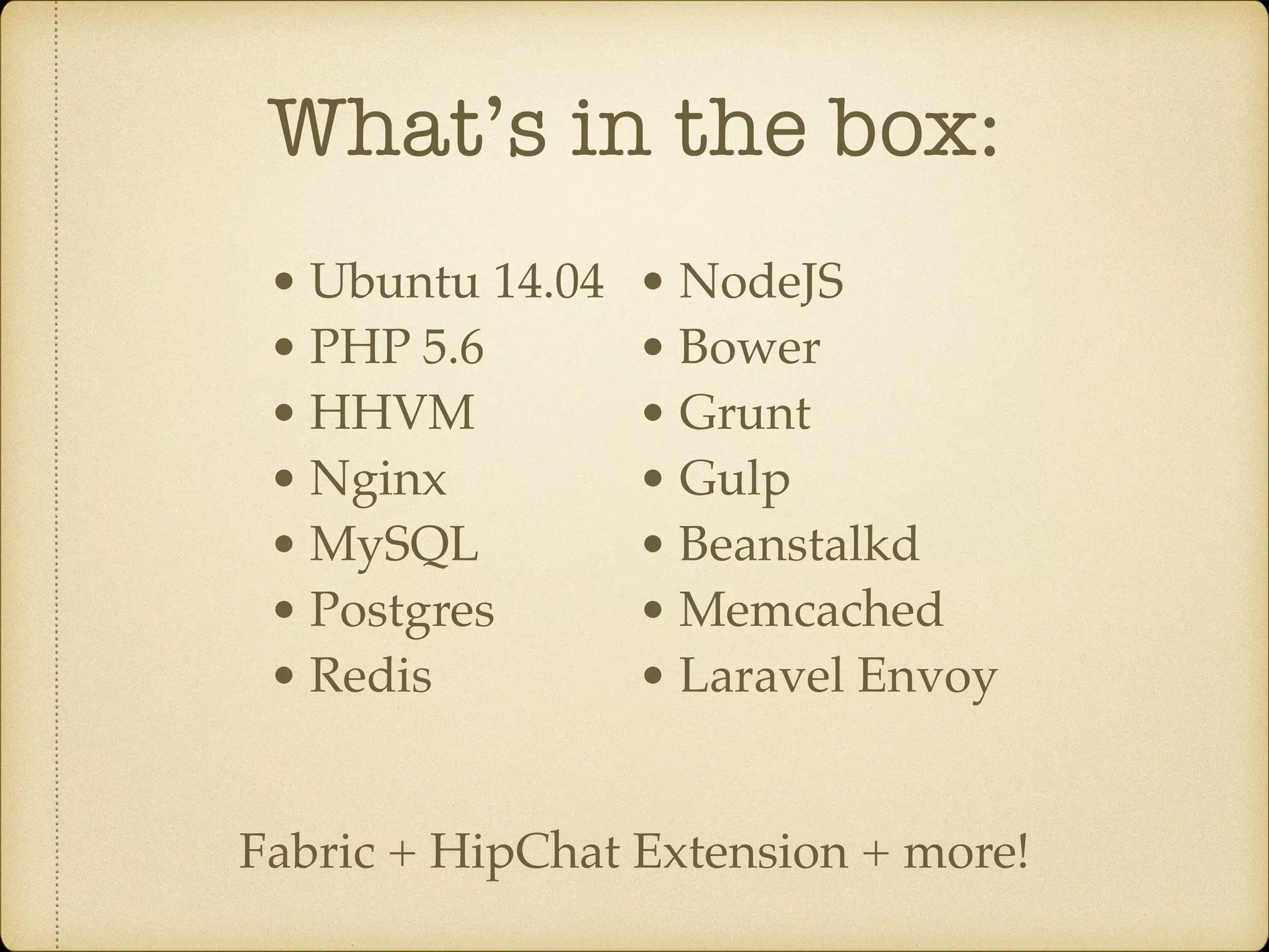 What’s in the box: • Ubuntu 14.04 • PHP 5.6 • HHVM • Nginx • MySQL • Postgres • Redis • NodeJS • Bower • Grunt • Gulp • Beanstalkd • Memcached • Laravel Envoy Fabric + HipChat Extension + more!