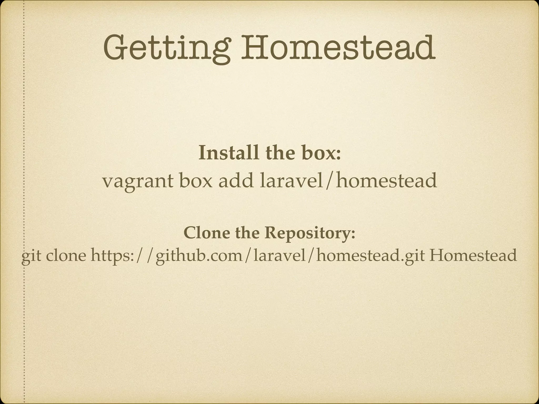 Getting Homestead Install the box: vagrant box add laravel/homestead Clone the Repository: git clone https://github.com/laravel/homestead.git Homestead