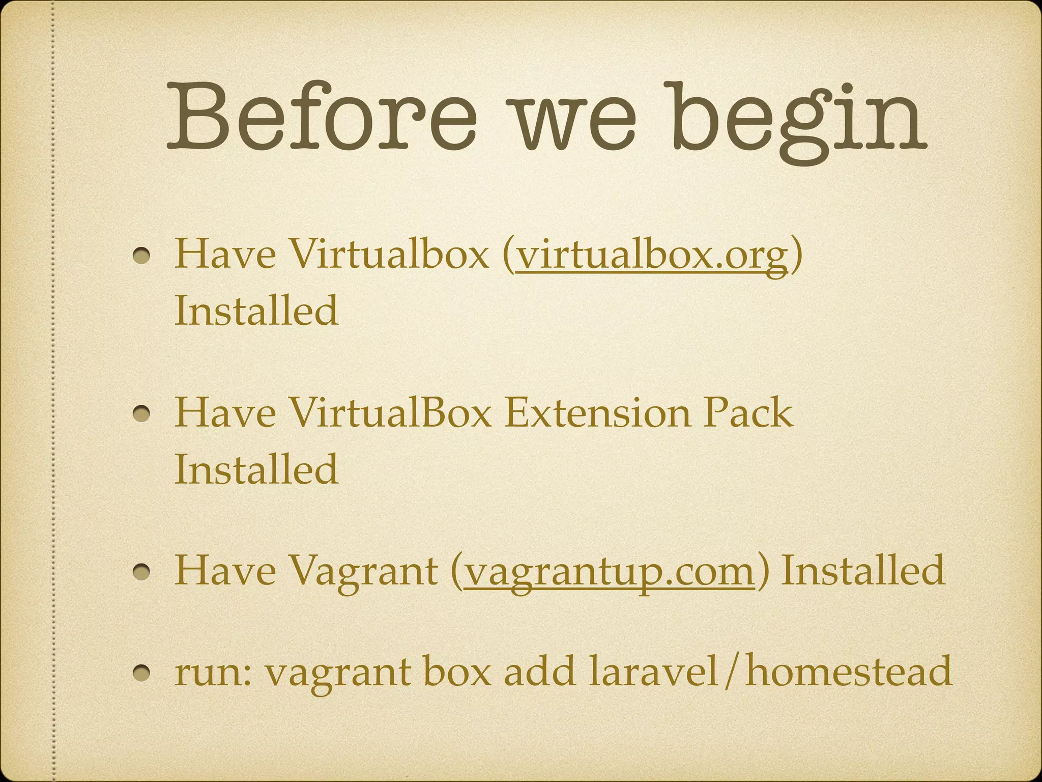 Before we begin Have Virtualbox (virtualbox.org) Installed Have VirtualBox Extension Pack Installed Have Vagrant (vagrantup.com) Installed run: vagrant box add laravel/homestead