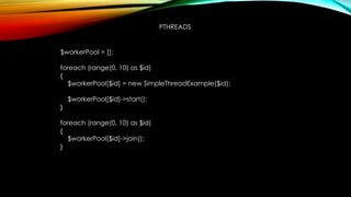 PTHREADS
$workerPool = [];
foreach (range(0, 10) as $id)
{
$workerPool[$id] = new SimpleThreadExample($id);
$workerPool[$id]->start();
}
foreach (range(0, 10) as $id)
{
$workerPool[$id]->join();
}
 