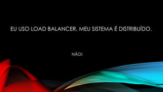 EU USO LOAD BALANCER, MEU SISTEMA É DISTRIBUÍDO.
NÃO!
 