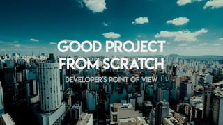 Good	project
from	scratch
Developer's	point	of	view
 