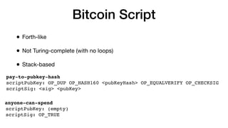 Bitcoin Script
• Forth-like
• Not Turing-complete (with no loops)
• Stack-based
pay-to-pubkey-hash
scriptPubKey: OP_DUP OP_HASH160 <pubKeyHash> OP_EQUALVERIFY OP_CHECKSIG
scriptSig: <sig> <pubKey>
anyone-can-spend
scriptPubKey: (empty)
scriptSig: OP_TRUE
 