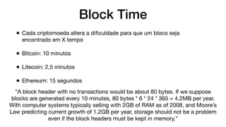 Block Time
• Cada criptomoeda altera a diﬁculdade para que um bloco seja
encontrado em X tempo
• Bitcoin: 10 minutos
• Litecoin: 2,5 minutos
• Ethereum: 15 segundos
“A block header with no transactions would be about 80 bytes. If we suppose
blocks are generated every 10 minutes, 80 bytes * 6 * 24 * 365 = 4.2MB per year.
With computer systems typically selling with 2GB of RAM as of 2008, and Moore’s
Law predicting current growth of 1.2GB per year, storage should not be a problem
even if the block headers must be kept in memory.”
 