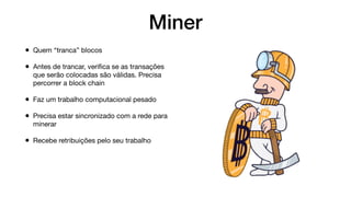 Miner
• Quem “tranca” blocos
• Antes de trancar, veriﬁca se as transações
que serão colocadas são válidas. Precisa
percorrer a block chain
• Faz um trabalho computacional pesado
• Precisa estar sincronizado com a rede para
minerar
• Recebe retribuições pelo seu trabalho
 