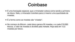 Coinbase
• É uma transação especial, que o minerador coloca como sendo a primeira
do bloco. Nela, o minerador transfere para si mesmo uma quantidade de
moedas.
• É a forma como as moedas são “criadas”.
• No começo do Bitcoin, cada bloco gerava 50 moedas, e a cada 210.000
blocos, o valor de moedas é dividido pela metade. Hoje está em 12,5
moedas por bloco.
 