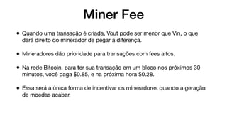 Miner Fee
• Quando uma transação é criada, Vout pode ser menor que Vin, o que
dará direito do minerador de pegar a diferença.
• Mineradores dão prioridade para transações com fees altos.
• Na rede Bitcoin, para ter sua transação em um bloco nos próximos 30
minutos, você paga $0.85, e na próxima hora $0.28.
• Essa será a única forma de incentivar os mineradores quando a geração
de moedas acabar.
 