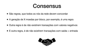 Consensus
• São regras, que todos os nós da rede devem concordar
• A geração de X moedas por bloco, por exemplo, é uma regra
• Outra regra é de não existirem transações com valores negativos
• E outra regra, é de não existirem transações com saída > entrada
 