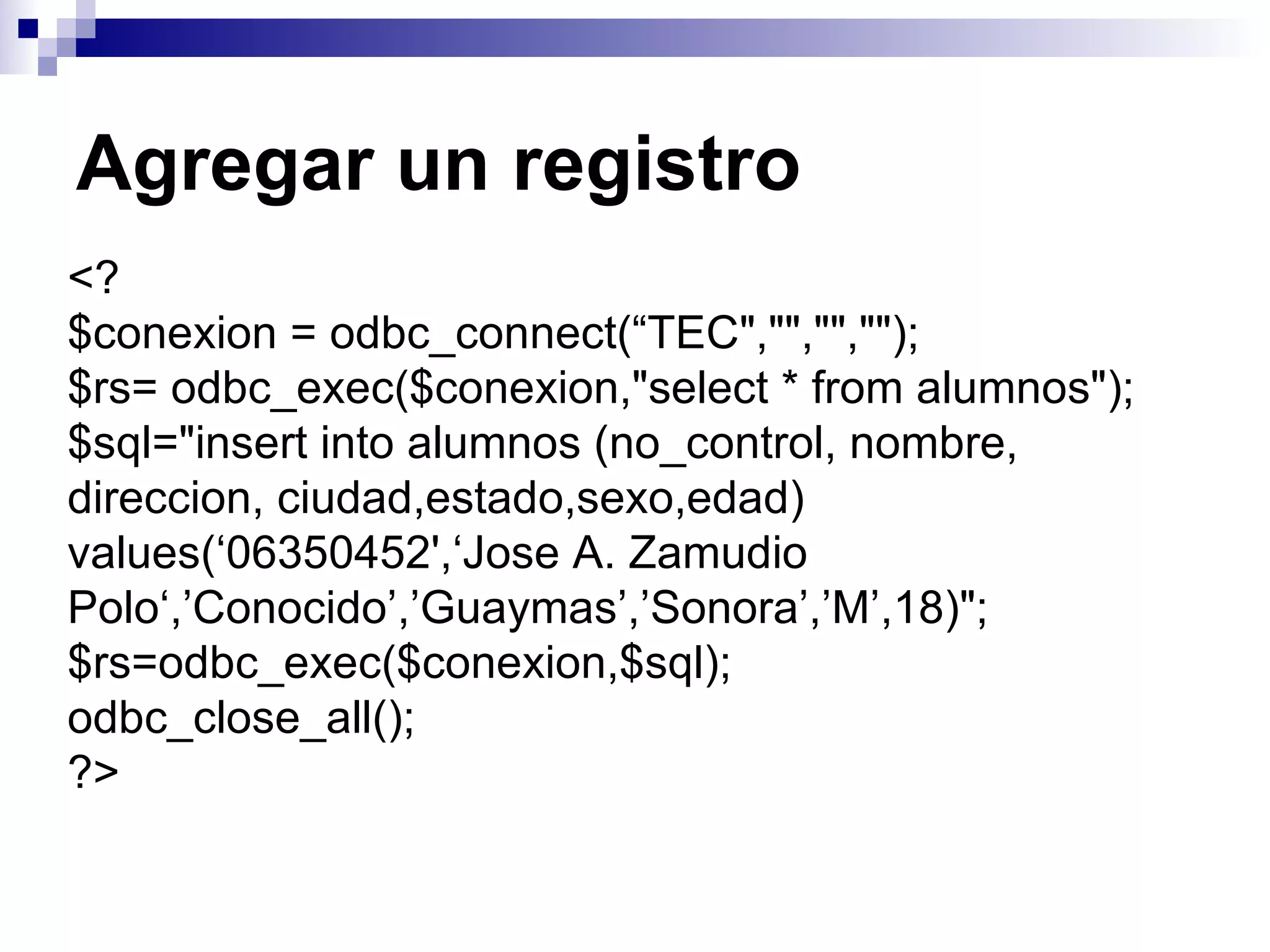 Agregar un registro
<?
$conexion = odbc_connect(“TEC","","","");
$rs= odbc_exec($conexion,"select * from alumnos");
$sql="insert into alumnos (no_control, nombre,
direccion, ciudad,estado,sexo,edad)
values(‘06350452',‘Jose A. Zamudio
Polo‘,’Conocido’,’Guaymas’,’Sonora’,’M’,18)";
$rs=odbc_exec($conexion,$sql);
odbc_close_all();
?>
 