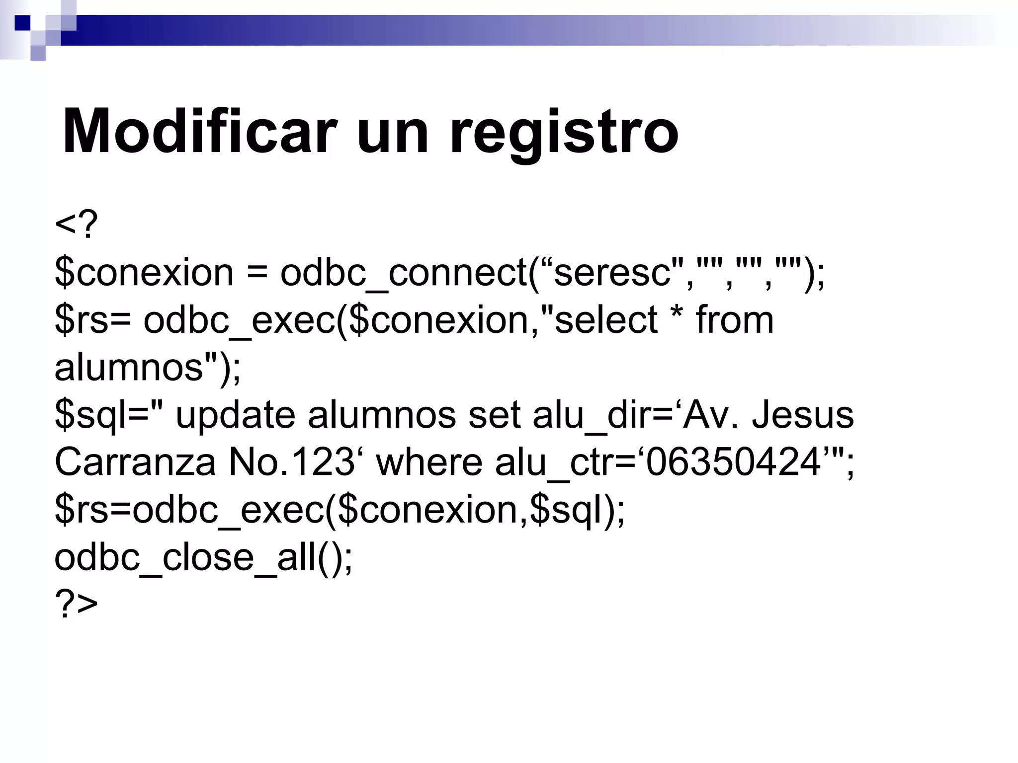 Modificar un registro
<?
$conexion = odbc_connect(“seresc","","","");
$rs= odbc_exec($conexion,"select * from
alumnos");
$sql=" update alumnos set alu_dir=‘Av. Jesus
Carranza No.123‘ where alu_ctr=‘06350424’";
$rs=odbc_exec($conexion,$sql);
odbc_close_all();
?>
 