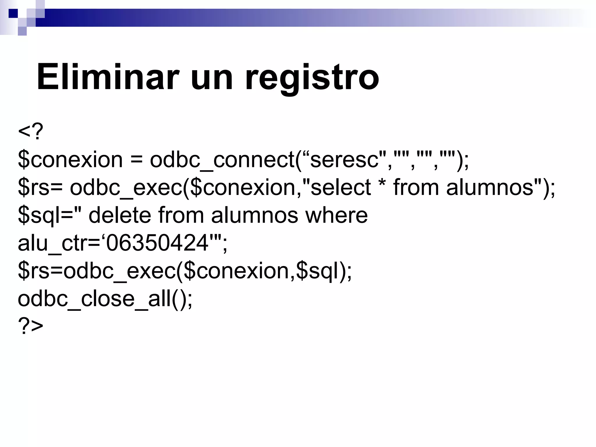 Eliminar un registro
<?
$conexion = odbc_connect(“seresc","","","");
$rs= odbc_exec($conexion,"select * from alumnos");
$sql=" delete from alumnos where
alu_ctr=‘06350424'";
$rs=odbc_exec($conexion,$sql);
odbc_close_all();
?>
 
