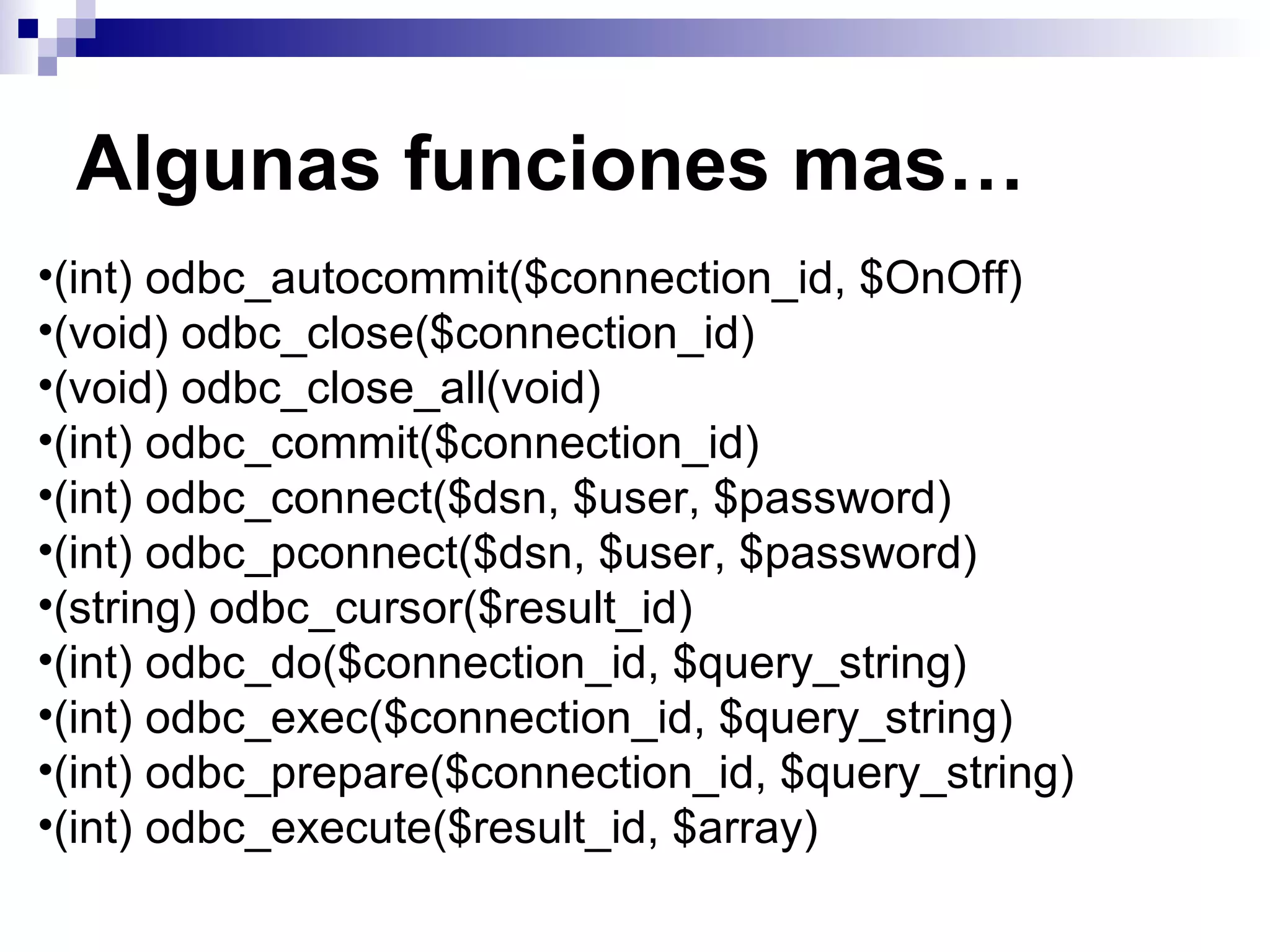Algunas funciones mas…
•(int) odbc_autocommit($connection_id, $OnOff)
•(void) odbc_close($connection_id)
•(void) odbc_close_all(void)
•(int) odbc_commit($connection_id)
•(int) odbc_connect($dsn, $user, $password)
•(int) odbc_pconnect($dsn, $user, $password)
•(string) odbc_cursor($result_id)
•(int) odbc_do($connection_id, $query_string)
•(int) odbc_exec($connection_id, $query_string)
•(int) odbc_prepare($connection_id, $query_string)
•(int) odbc_execute($result_id, $array)
 