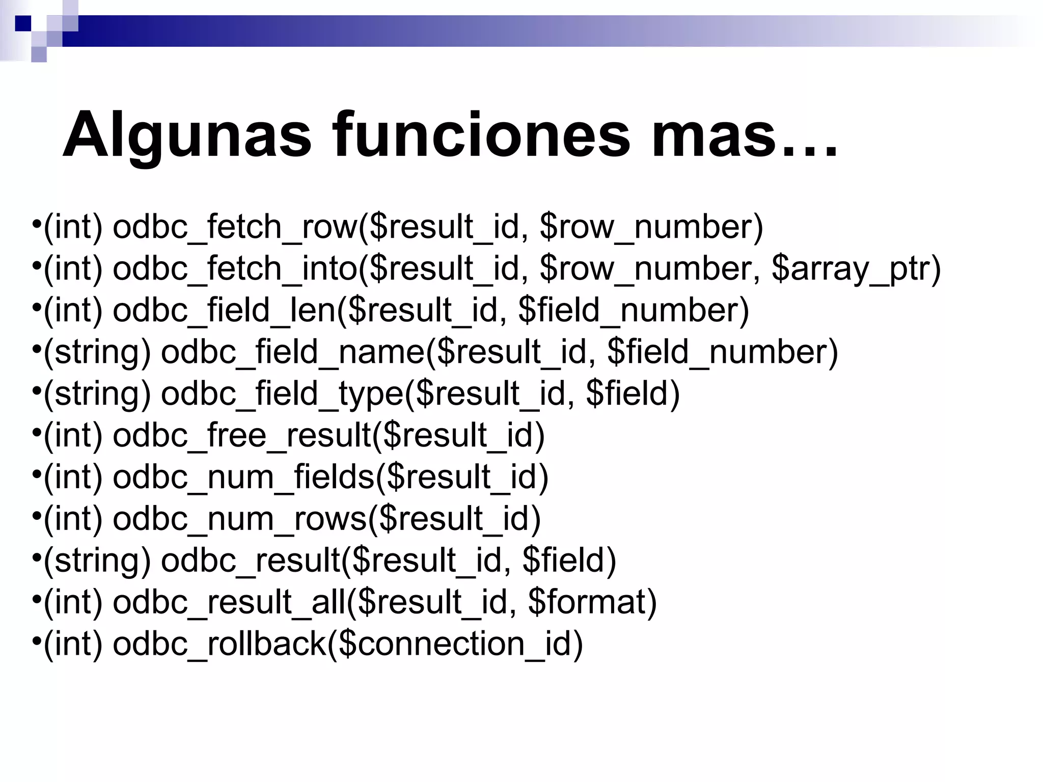 Algunas funciones mas…
•(int) odbc_fetch_row($result_id, $row_number)
•(int) odbc_fetch_into($result_id, $row_number, $array_ptr)
•(int) odbc_field_len($result_id, $field_number)
•(string) odbc_field_name($result_id, $field_number)
•(string) odbc_field_type($result_id, $field)
•(int) odbc_free_result($result_id)
•(int) odbc_num_fields($result_id)
•(int) odbc_num_rows($result_id)
•(string) odbc_result($result_id, $field)
•(int) odbc_result_all($result_id, $format)
•(int) odbc_rollback($connection_id)
 