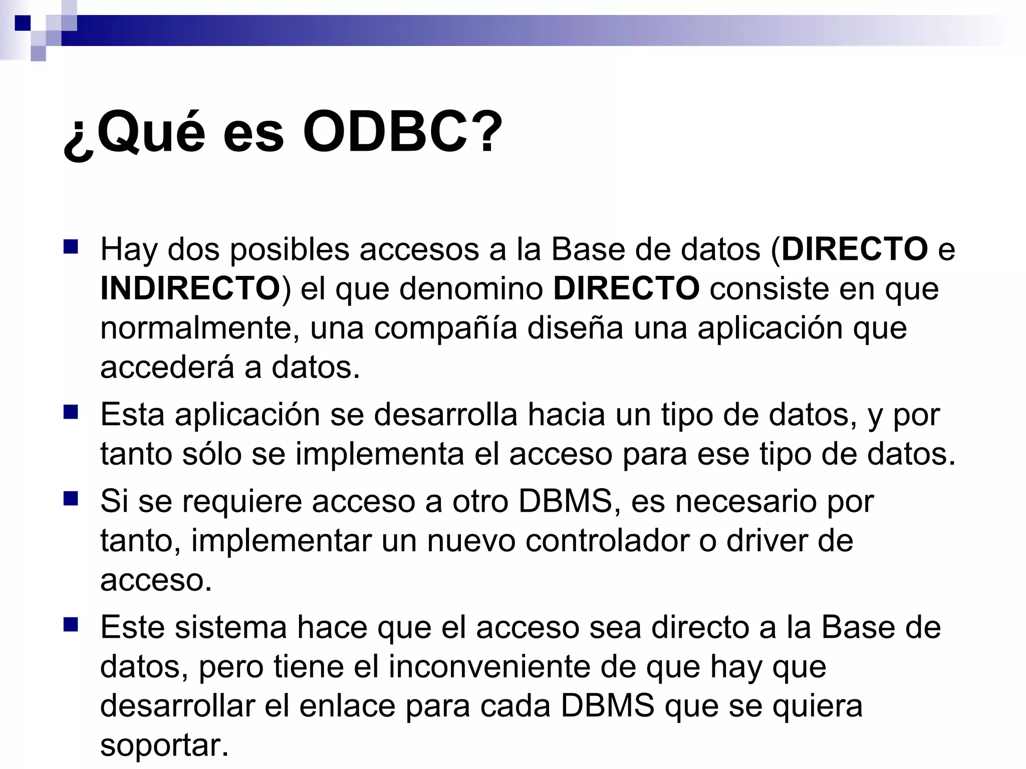 ¿Qué es ODBC?
   Hay dos posibles accesos a la Base de datos (DIRECTO e
    INDIRECTO) el que denomino DIRECTO consiste en que
    normalmente, una compañía diseña una aplicación que
    accederá a datos.
   Esta aplicación se desarrolla hacia un tipo de datos, y por
    tanto sólo se implementa el acceso para ese tipo de datos.
   Si se requiere acceso a otro DBMS, es necesario por
    tanto, implementar un nuevo controlador o driver de
    acceso.
   Este sistema hace que el acceso sea directo a la Base de
    datos, pero tiene el inconveniente de que hay que
    desarrollar el enlace para cada DBMS que se quiera
    soportar.
 