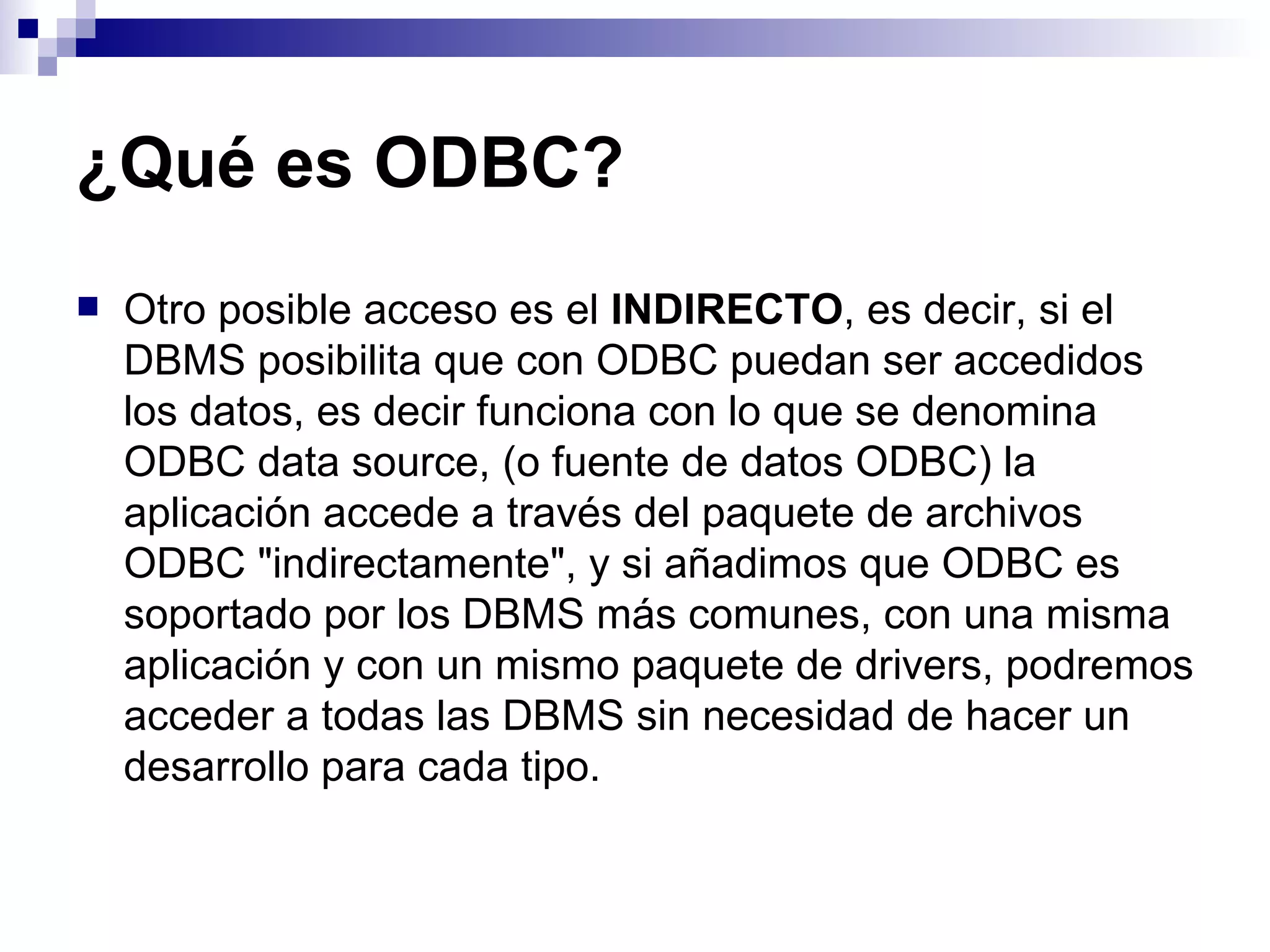 ¿Qué es ODBC?
   Otro posible acceso es el INDIRECTO, es decir, si el
    DBMS posibilita que con ODBC puedan ser accedidos
    los datos, es decir funciona con lo que se denomina
    ODBC data source, (o fuente de datos ODBC) la
    aplicación accede a través del paquete de archivos
    ODBC "indirectamente", y si añadimos que ODBC es
    soportado por los DBMS más comunes, con una misma
    aplicación y con un mismo paquete de drivers, podremos
    acceder a todas las DBMS sin necesidad de hacer un
    desarrollo para cada tipo.
 