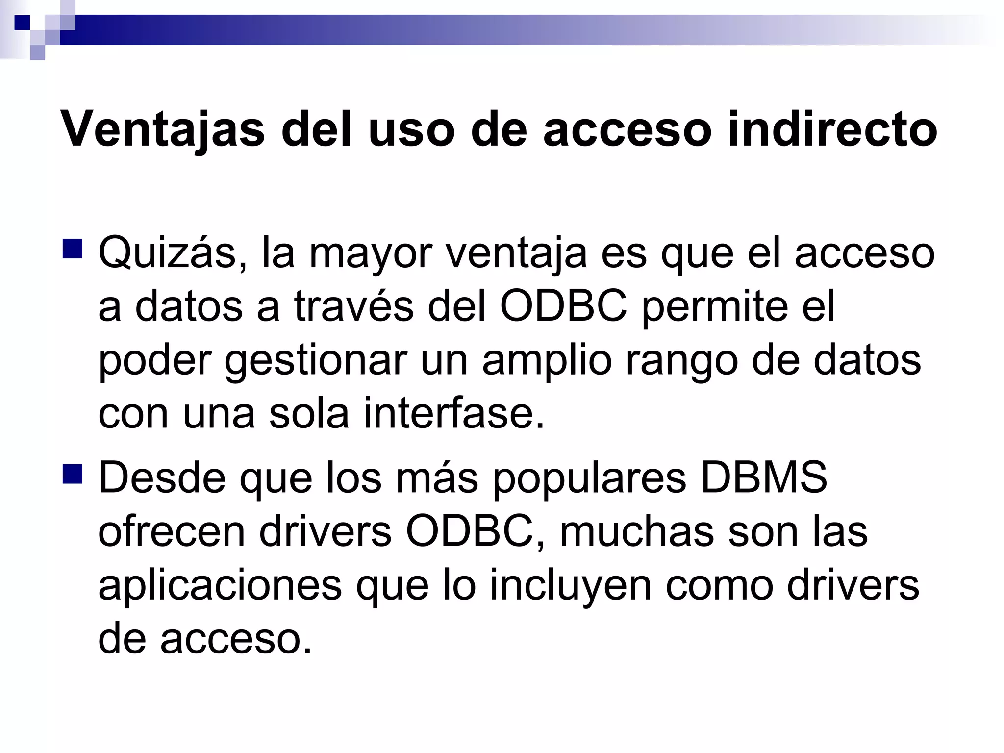 Ventajas del uso de acceso indirecto

 Quizás, la mayor ventaja es que el acceso
  a datos a través del ODBC permite el
  poder gestionar un amplio rango de datos
  con una sola interfase.
 Desde que los más populares DBMS
  ofrecen drivers ODBC, muchas son las
  aplicaciones que lo incluyen como drivers
  de acceso.
 