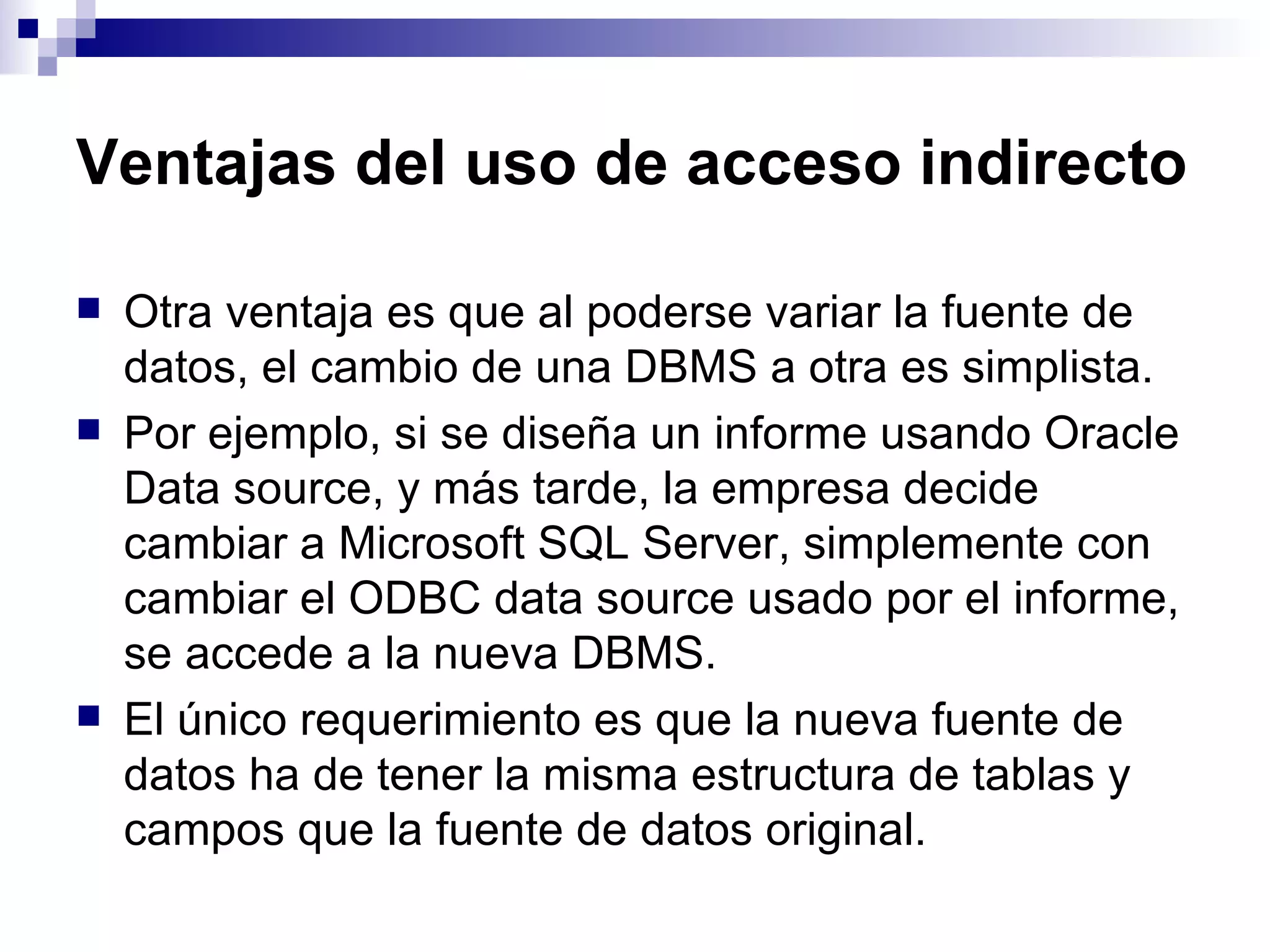 Ventajas del uso de acceso indirecto

   Otra ventaja es que al poderse variar la fuente de
    datos, el cambio de una DBMS a otra es simplista.
   Por ejemplo, si se diseña un informe usando Oracle
    Data source, y más tarde, la empresa decide
    cambiar a Microsoft SQL Server, simplemente con
    cambiar el ODBC data source usado por el informe,
    se accede a la nueva DBMS.
   El único requerimiento es que la nueva fuente de
    datos ha de tener la misma estructura de tablas y
    campos que la fuente de datos original.
 