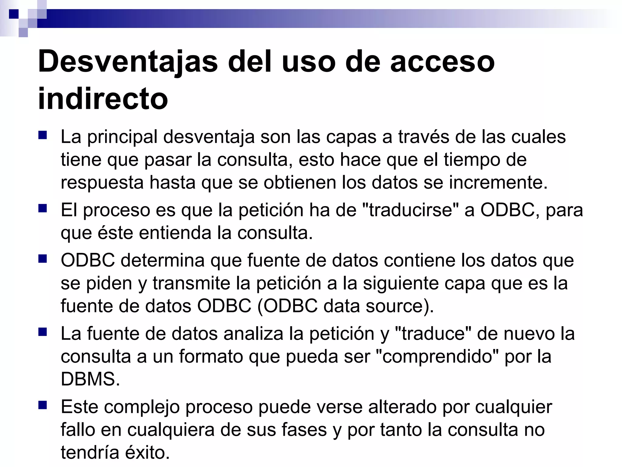 Desventajas del uso de acceso
indirecto
   La principal desventaja son las capas a través de las cuales
    tiene que pasar la consulta, esto hace que el tiempo de
    respuesta hasta que se obtienen los datos se incremente.
   El proceso es que la petición ha de "traducirse" a ODBC, para
    que éste entienda la consulta.
   ODBC determina que fuente de datos contiene los datos que
    se piden y transmite la petición a la siguiente capa que es la
    fuente de datos ODBC (ODBC data source).
   La fuente de datos analiza la petición y "traduce" de nuevo la
    consulta a un formato que pueda ser "comprendido" por la
    DBMS.
   Este complejo proceso puede verse alterado por cualquier
    fallo en cualquiera de sus fases y por tanto la consulta no
    tendría éxito.
 