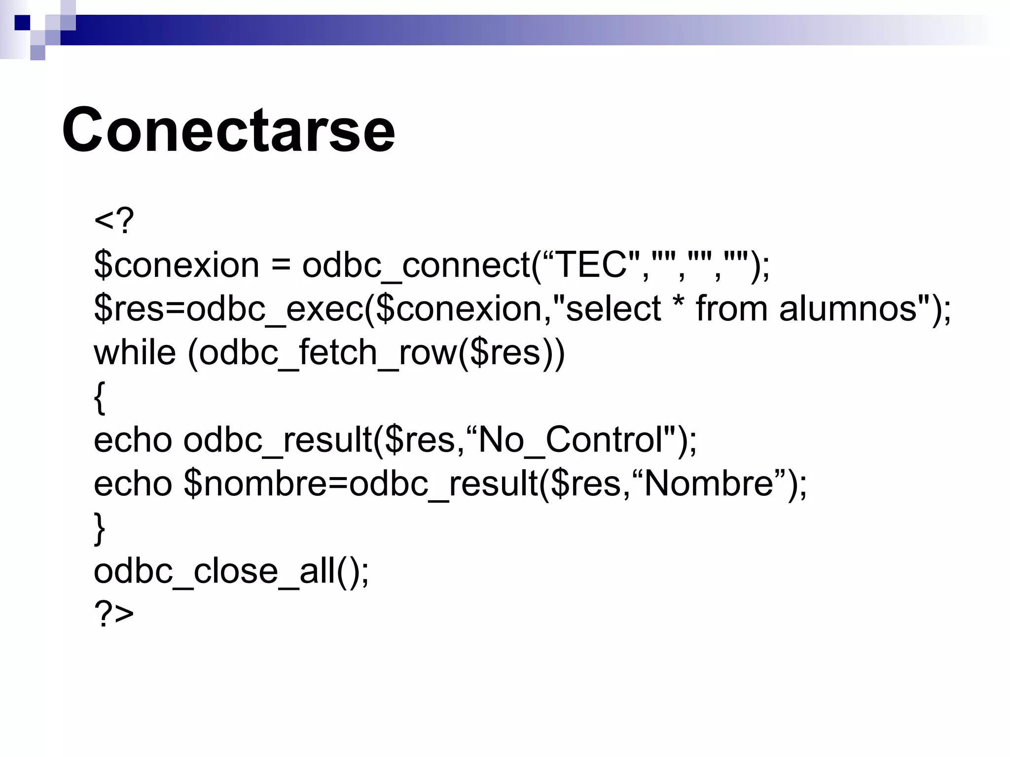 Conectarse
<?
$conexion = odbc_connect(“TEC","","","");
$res=odbc_exec($conexion,"select * from alumnos");
while (odbc_fetch_row($res))
{
echo odbc_result($res,“No_Control");
echo $nombre=odbc_result($res,“Nombre”);
}
odbc_close_all();
?>
 