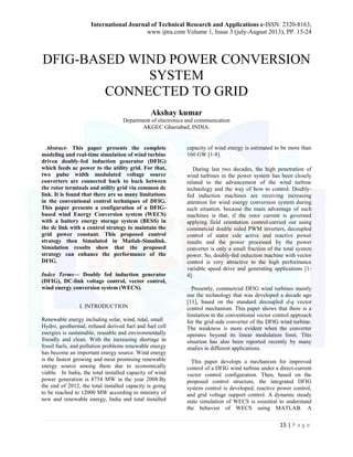 International Journal of Technical Research and Applications e-ISSN: 2320-8163, 
www.ijtra.com Volume 1, Issue 3 (july-August 2013), PP. 15-24 
15 | P a g e 
DFIG-BASED WIND POWER CONVERSION SYSTEM 
CONNECTED TO GRID 
Akshay kumar 
Department of electronics and communication 
AKGEC Ghaziabad, INDIA. 
Abstract- This paper presents the complete modeling and real-time simulation of wind turbine driven doubly-fed induction generator (DFIG) which feeds ac power to the utility grid. For that, two pulse width modulated voltage source converters are connected back to back between the rotor terminals and utility grid via common dc link. It is found that there are so many limitations in the conventional control techniques of DFIG. This paper presents a configuration of a DFIG- based wind Energy Conversion system (WECS) with a battery energy storage system (BESS) in the dc link with a control strategy to maintain the grid power constant. This proposed control strategy then Simulated in Matlab-Simulink. Simulation results show that the proposed strategy can enhance the performance of the DFIG. 
Index Terms— Doubly fed induction generator (DFIG), DC-link voltage control, vector control, wind energy conversion system (WECS). 
I. INTRODUCTION 
Renewable energy including solar, wind, tidal, small 
Hydro, geothermal, refused derived fuel and fuel cell energies is sustainable, reusable and environmentally friendly and clean. With the increasing shortage in fossil fuels, and pollution problems renewable energy has become an important energy source. Wind energy is the fastest growing and most promising renewable energy source among them due to economically viable. In India, the total installed capacity of wind power generation is 8754 MW in the year 2008.By the end of 2012, the total installed capacity is going to be reached to 12000 MW according to ministry of new and renewable energy, India and total installed capacity of wind energy is estimated to be more than 160 GW [1-8]. 
During last two decades, the high penetration of wind turbines in the power system has been closely related to the advancement of the wind turbine technology and the way of how to control. Doubly- fed induction machines are receiving increasing attention for wind energy conversion system during such situation. because the main advantage of such machines is that, if the rotor current is governed applying field orientation control-carried out using commercial double sided PWM inverters, decoupled control of stator side active and reactive power results and the power processed by the power converter is only a small fraction of the total system power. So, doubly-fed induction machine with vector control is very attractive to the high performance variable speed drive and generating applications [1- 4]. 
Presently, commercial DFIG wind turbines mainly use the technology that was developed a decade ago [11], based on the standard decoupled d-q vector control mechanism. This paper shows that there is a limitation in the conventional vector control approach for the grid-side converter of the DFIG wind turbine. The weakness is more evident when the converter operates beyond its linear modulation limit. This situation has also been reported recently by many studies in different applications. 
This paper develops a mechanism for improved control of a DFIG wind turbine under a direct-current vector control configuration. Then, based on the proposed control structure, the integrated DFIG system control is developed, reactive power control, and grid voltage support control. A dynamic steady state simulation of WECS is essential to understand the behavior of WECS using MATLAB. A  