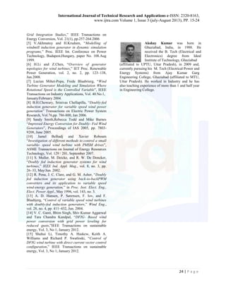 International Journal of Technical Research and Applications e-ISSN: 2320-8163, 
www.ijtra.com Volume 1, Issue 3 (july-August 2013), PP. 15-24 
24 | P a g e 
Grid Integration Studies,” IEEE Transactions on Energy Conversion, Vol. 21(1), pp.257-264.2006 
[5] V.Akhmatoy and H.Krudsen, “Modelling of windmill induction generator in dynamic simulation programs,” Proc. IEEE Int. Conference on Power Technology, Budapest,Hungary, paper No. 108.Aug 1999. 
[6] H.Li and Z.Chen, “Overview of generator topologies for wind turbines,” IET Proc. Renewable Power Generation, vol. 2, no. 2, pp. 123–138, Jun.2008. 
[7] Lucian Mihet-Popa, Frede Blaabrierg, “Wind Turbine Generator Modeling and Simulation Where Rotational Speed is the Controlled Variable”, IEEE Transactions on Industry Applications, Vol. 40.No.1, 
January/February 2004. 
[8] B.H.Chowary, Srinivas Chellapilla, “Doubly-fed induction generator for variable speed wind power generation” Transactions on Electric Power System Research, Vol.76,pp. 786-800, Jan 2006. 
[9] Sandy Smith,Rebecca Todd and Mike Barnes “Improved Energy Conversion for Doubly- Fed Wind Generators”, Proceedings of IAS 2005, pp. 7803- 9208, June 2005. 
[10] Jamel Belhadj and Xavier Roboam “Investigation of different methods to control a small variable- speed wind turbine with PMSM drives”, ASME Transactions on Journal of Energy Resources Technology, Vol. 129 / 201, September 2007. 
[11] S. Muller, M. Deicke, and R. W. De Doncker, “Doubly fed induction generator systems for wind turbines,” IEEE Ind. Appl. Mag., vol. 8, no. 3, pp. 26–33, May/Jun. 2002. 
[12] R. Pena, J. C. Clare, and G. M. Asher, “Doubly fed induction generator using back-to-backPWM converters and its application to variable speed wind-energy generation,” in Proc. Inst. Elect. Eng., Elect. Power Appl., May 1996, vol. 143, no. 3. 
[13] A. D. Hansen, P. Sørensen, F. Iov, and F. Blaabjerg, “Control of variable speed wind turbines with doubly-fed induction generators,” Wind Eng., vol. 28, no. 4, pp. 411–432, Jun. 2004. 
[14] V. C. Ganti, Bhim Singh, Shiv Kumar Aggarwal and Tara Chandra Kandpal, “DFIG- Based wind power conversion with grid power leveling for reduced gusts,”IEEE Transactions on sustainable energy, Vol. 3, No 1, January 2012. 
[15] Shuhui Li, Timothy A. Haskew, Keith A. Williams and Richard P. Swatloski, “Control of DFIG wind turbine with direct current vector control configuration,” IEEE Transactions on sustainable energy, Vol. 3, No 1, January 2012. 
Akshay Kumar was born in Ghaziabad, India, in 1988. He received the B. Tech (Electrical and Electronics) degree from Ideal Institute of Technology, Ghaziabad 
(affiliated to UPTU, Uttar Pradesh), in 2009 and, currently pursuing his M. Tech (Electrical Power and Energy Systems) from Ajay Kumar Garg Engineering College, Ghaziabad (affiliated to MTU, Uttar Pradesh). He worked in Industry and he has also teaching experience of more than 1 and half year in Engineering College. 
