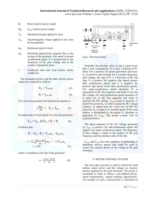 International Journal of Technical Research and Applications e-ISSN: 2320-8163, 
www.ijtra.com Volume 1, Issue 3 (july-August 2013), PP. 15-24 
17 | P a g e 
Qr Rotor reactive power output 
Qgc Cgrid reactive power output 
Tm Mechanical torque applied to rotor 
Tem Electromagnetic torque applied to the rotor by the generator 
Rotational speed of rotor 
Rotational speed of the magnetic flux in the air-gap of the generator, this speed is named synchronous speed. It is proportional to the frequency of the grid voltage and to the number of generator poles. 
J Combined rotor and wind turbine inertia coefficient. 
The mechanical power and the stator electric power output are computed as follows: 
Pm = Tm (3) 
Ps = Tem (4) 
For a loss less generator the mechanical equation is 
= Tm - Tem (5) 
In steady-state at fixed speed for a loss less generator 
Tm = Tem & Pm = Ps + Pr (6) 
It follows that: 
Pr = Pm - Ps = Tm - Tem 
= - Tm ( ) = - s Tm 
= - s Ps (7) 
where s is defined as the slip of the generator: 
s = ( ) (8) 
Fig.2. The Power Flow 
Generally the absolute value of slip is much lower than 1 and, consequently, Pr is only a fraction of Ps. Since Tm is positive for power generation and since is positive and constant for a constant frequency grid voltage, the sign of Pr is a function of the slip sign. Pr is positive for negative slip (speed greater than synchronous speed) and it is negative for positive slip (speed lower than synchronous speed). For super-synchronous speed operation, Pr is transmitted to DC bus capacitor and tends to rise the DC voltage. For sub-synchronous speed operation, Pr is taken out of DC bus capacitor and tends to decrease the DC voltage. Cgrid is used to generate or absorb the power Pgc in order to keep the DC voltage constant. In steady-state for a loss less AC/DC/AC converter Pgc is equal to Pr and the speed of the wind turbine is determined by the power Pr absorbed or generated by Crotor. The power control will be explained below. 
The phase-sequence of the AC voltage generated by Crotor is positive for sub-synchronous speed and negative for super-synchronous speed. The frequency of this voltage is equal to the product of the grid frequency and the absolute value of the slip. 
Crotor and Cgrid have the capability of generating or absorbing reactive power and could be used to control the reactive power or the voltage at the grid terminals. 
V. ROTOR CONTROL SYSTEM 
The rotor-side converter is used to control the wind turbine output power and the voltage (or reactive power) measured at the grid terminals. The power is controlled in order to follow a pre-defined power- speed characteristic, named tracking characteristic. An example of such a characteristic is illustrated in  