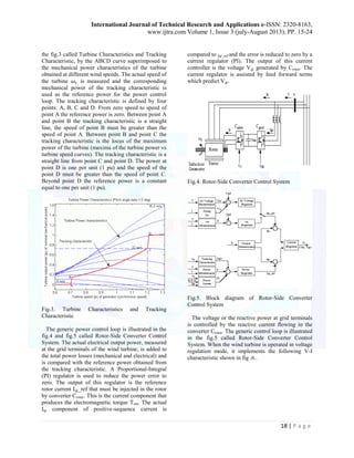 International Journal of Technical Research and Applications e-ISSN: 2320-8163, 
www.ijtra.com Volume 1, Issue 3 (july-August 2013), PP. 15-24 
18 | P a g e 
the fig.3 called Turbine Characteristics and Tracking 
Characteristic, by the ABCD curve superimposed to 
the mechanical power characteristics of the turbine 
obtained at different wind speeds. The actual speed of 
the turbine is measured and the corresponding 
mechanical power of the tracking characteristic is 
used as the reference power for the power control 
loop. The tracking characteristic is defined by four 
points: A, B, C and D. From zero speed to speed of 
point A the reference power is zero. Between point A 
and point B the tracking characteristic is a straight 
line, the speed of point B must be greater than the 
speed of point A. Between point B and point C the 
tracking characteristic is the locus of the maximum 
power of the turbine (maxima of the turbine power vs 
turbine speed curves). The tracking characteristic is a 
straight line from point C and point D. The power at 
point D is one per unit (1 pu) and the speed of the 
point D must be greater than the speed of point C. 
Beyond point D the reference power is a constant 
equal to one per unit (1 pu). 
Fig.3. Turbine Characteristics and Tracking 
Characteristic 
The generic power control loop is illustrated in the 
fig.4 and fig.5 called Rotor-Side Converter Control 
System. The actual electrical output power, measured 
at the grid terminals of the wind turbine, is added to 
the total power losses (mechanical and electrical) and 
is compared with the reference power obtained from 
the tracking characteristic. A Proportional-Integral 
(PI) regulator is used to reduce the power error to 
zero. The output of this regulator is the reference 
rotor current Iqr_ref that must be injected in the rotor 
by converter Crotor. This is the current component that 
produces the electromagnetic torque Tem. The actual 
Iqr component of positive-sequence current is 
compared to Iqr_ref and the error is reduced to zero by a 
current regulator (PI). The output of this current 
controller is the voltage Vqr generated by Crotor. The 
current regulator is assisted by feed forward terms 
which predict Vqr. 
Fig.4. Rotor-Side Converter Control System 
Fig.5. Block diagram of Rotor-Side Converter 
Control System 
The voltage or the reactive power at grid terminals 
is controlled by the reactive current flowing in the 
converter Crotor. The generic control loop is illustrated 
in the fig.5 called Rotor-Side Converter Control 
System. When the wind turbine is operated in voltage 
regulation mode, it implements the following V-I 
characteristic shown in fig .6.. 
 