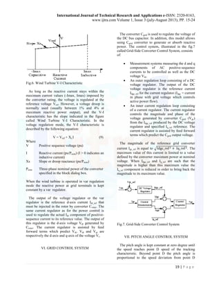 International Journal of Technical Research and Applications e-ISSN: 2320-8163, 
www.ijtra.com Volume 1, Issue 3 (july-August 2013), PP. 15-24 
19 | P a g e 
Fig.6. Wind Turbine V-I Characteristic 
As long as the reactive current stays within the 
maximum current values (-Imax, Imax) imposed by 
the converter rating, the voltage is regulated at the 
reference voltage Vref. However, a voltage droop is 
normally used (usually between 1% and 4% at 
maximum reactive power output), and the V-I 
characteristic has the slope indicated in the figure 
called Wind Turbine V-I Characteristic. In the 
voltage regulation mode, the V-I characteristic is 
described by the following equation: 
V = Vref + Xs.I (9) 
Where 
V Positive sequence voltage (pu) 
I Reactive current (pu/Pnom) (I > 0 indicates an 
inductive current) 
Xs Slope or droop reactance (pu/Pnom) 
Pnom Three-phase nominal power of the converter 
specified in the block dialog box. 
When the wind turbine is operated in var regulation 
mode the reactive power at grid terminals is kept 
constant by a var regulator. 
The output of the voltage regulator or the var 
regulator is the reference d-axis current Idr_ref that 
must be injected in the rotor by converter Crotor. The 
same current regulator as for the power control is 
used to regulate the actual Idr component of positive-sequence 
current to its reference value. The output of 
this regulator is the d-axis voltage Vdr generated by 
Crotor. The current regulator is assisted by feed 
forward terms which predict Vdr. Vdr and Vqr are 
respectively the d-axis and q-axis of the voltage Vr. 
VI. GRID CONTROL SYSTEM 
The converter Cgrid is used to regulate the voltage of 
the DC bus capacitor. In addition, this model allows 
using Cgrid converter to generate or absorb reactive 
power. The control system, illustrated in the fig.7 
called Grid-Side Converter Control System, consists 
of: 
 Measurement systems measuring the d and q 
components of AC positive-sequence 
currents to be controlled as well as the DC 
voltage Vdc. 
 An outer regulation loop consisting of a DC 
voltage regulator. The output of the DC 
voltage regulator is the reference current 
Idgc_ref for the current regulator (Idgc = current 
in phase with grid voltage which controls 
active power flow). 
 An inner current regulation loop consisting 
of a current regulator. The current regulator 
controls the magnitude and phase of the 
voltage generated by converter Cgrid (Vgc) 
from the Idgc_ref produced by the DC voltage 
regulator and specified Iq_ref reference. The 
current regulator is assisted by feed forward 
terms which predict the Cgrid output voltage. 
The magnitude of the reference grid converter 
current Igc_ref is equal to √ . The 
maximum value of this current is limited to a value 
defined by the converter maximum power at nominal 
voltage. When Idgc_ref and Iq_ref are such that the 
magnitude is higher than this maximum value the 
Iq_ref component is reduced in order to bring back the 
magnitude to its maximum value. 
Fig.7. Grid-Side Converter Control System 
VII. PITCH ANGLE CONTROL SYSTEM 
The pitch angle is kept constant at zero degree until 
the speed reaches point D speed of the tracking 
characteristic. Beyond point D the pitch angle is 
proportional to the speed deviation from point D 
 