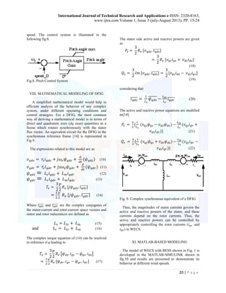 International Journal of Technical Research and Applications e-ISSN: 2320-8163, 
www.ijtra.com Volume 1, Issue 3 (july-August 2013), PP. 15-24 
20 | P a g e 
speed. The control system is illustrated in the 
following fig.8. 
Fig.8. Pitch Control System 
VIII. MATHEMATICAL MODELING OF DFIG 
A simplified mathematical model would help in 
efficient analysis of the behavior of any complex 
system, under different operating conditions and 
control strategies. For a DFIG, the most common 
way of deriving a mathematical model is in terms of 
direct and quadrature axes (dq axes) quantities in a 
frame which rotates synchronously with the stator 
flux vector. An equivalent circuit for the DFIG in the 
synchronous reference frame [14] is represented in 
Fig.9. 
The expressions related to this model are as 
(10) 
(11) 
(12) 
(13) 
̅ ̅ ̅ ̅̅ 
̅̅ ̅ ̅ ̅ (14) 
Where ̅ ̅ ̅ ̅̅ and ̅ ̅ ̅ ̅ ̅ are the complex conjugates of 
the stator-current and rotor-current space vectors and 
stator and rotor inductances are defined as 
(15) 
and (16) 
The complex torque equation of (14) can be resolved 
in reference d-q leading to 
[ ] 
(17) 
The stator side active and reactive powers are given 
as 
̅ ̅ ̅ ̅̅ 
(18) 
̅ ̅ ̅ ̅̅ 
(19) 
considering that 
̅ ̅ ̅ ̅̅ 
̅̅̅̅̅̅ 
̅̅ ̅ ̅ ̅ (20) 
The active and reactive power equations are modified 
as[14] 
(21) 
(22) 
Fig..9. Complex synchronous equivalent of a DFIG 
Thus, the magnitudes of stator currents govern the 
active and reactive powers of the stator, and these 
currents depend on the rotor currents. Thus, the 
active and reactive powers can be controlled by 
appropriately controlling the rotor currents ( and 
) in WECS. 
XI. MATLAB-BASED MODELING 
The model of WECS with BESS shown in Fig. 1 is 
developed in the MATLAB-SIMULINK shown in 
fig.10 and results are presented to demonstrate its 
behavior at different wind speeds. 
 