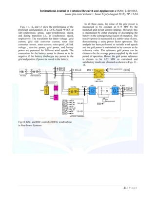 International Journal of Technical Research and Applications e-ISSN: 2320-8163, 
www.ijtra.com Volume 1, Issue 3 (july-August 2013), PP. 15-24 
21 | P a g e 
Figs. 11, 12, and 13 show the performance of the proposed configuration of a DFIG-based WECS at sub-synchronous speed, super-synchronous speed, and during transition i.e., at synchronous speed, respectively. The waveforms for stator voltage , grid current, grid side converter current, rotor side converter current , stator current, rotor speed , dc link voltage , reactive power, grid power, and battery power are presented for different wind speeds. The convention for the battery power is chosen as to be negative if the battery discharges any power to the grid and positive if power is stored in the battery. 
In all three cases, the value of the grid power is maintained to be constant at 0.75 MW by the modified grid power control strategy. However, this is maintained by either charging or discharging the battery in the corresponding region of operation. The reactive power is maintained at a stable value of zero, 
demonstrating a unity power factor operation. The analysis has been performed at variable wind speeds and the grid power is maintained to be constant at the reference value. The reference grid power can be chosen to be the average power supplied by the total period of operation. Hence, the grid power reference is chosen to be 0.75 MW as calculated and satisfactory results are obtained as shown in Figs. 11– 13. 
Fig.10. GSC and RSC control of DFIG wind turbine in Sim-Power Systems  
