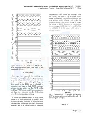 International Journal of Technical Research and Applications e-ISSN: 2320-8163, 
www.ijtra.com Volume 1, Issue 3 (july-August 2013), PP. 15-24 
22 | P a g e 
Fig.11. Performance of a DFIG-based WECS with a 
BESS at sub-synchronous speed (wind speed =8 m/s, 
rotor speed = 0.9 p.u.). 
X. CONCLUSION 
This paper has presented the modeling and 
simulation of doubly-fed induction generator driven 
by a wind turbine with a BESS in the dc link which 
feeds constant power to the utility grid. The power 
flow control in the DFIG can be obtained by 
connecting two back to back PWM converters 
between rotor and utility grid. The PWM rectifier 
model and PWM inverter model has been described 
and these two converters provides bi-directional 
power flow with reduced power rating. 
It is observed that DFIG driven by wind turbine 
with a BESS shows satisfactory performance under 
different wind speed conditions. In “over generation” 
if utility fails to maintain the grid power constant, the 
consumers are to be paid in return to absorb the 
excess power, which means that consumers loose 
both energy and money. The proposed control 
strategy mitigates this problem by maintain the grid 
power constant under different wind speeds. The 
main disadvantage of this control strategy is using a 
high rating of BESS. Compared to conventional 
control strategy, this DFIG driven by wind Turbine 
with a BESS in the dc link is more stable and shows 
better performance. 
Fig. 12. Performance of a DFIG-based WECS with a 
BESS at super-synchronous speed (wind speed = 12 
m/s, rotor speed = 1.2 p.u.). 
APPENDIX 
 